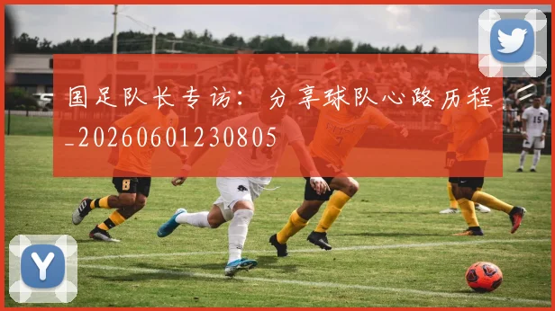 国足队长专访：分享球队心路历程_20260601230805