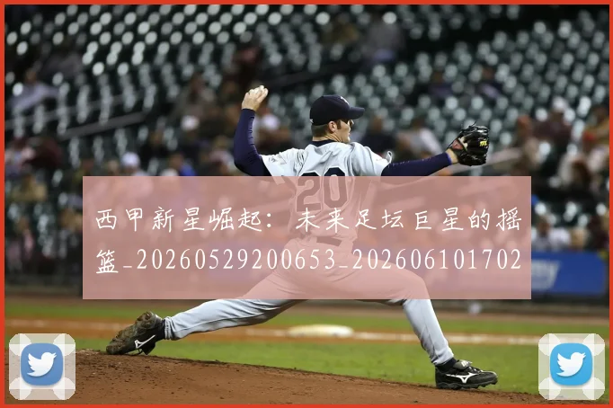 西甲新星崛起：未来足坛巨星的摇篮_20260529200653_20260610170210