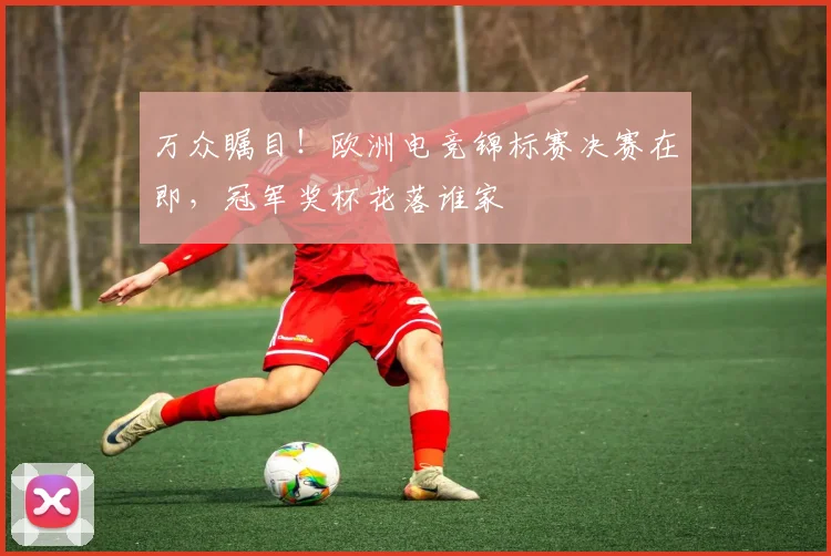 万众瞩目！欧洲电竞锦标赛决赛在即，冠军奖杯花落谁家