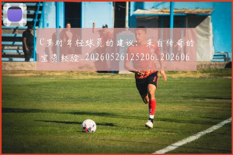 C罗对年轻球员的建议：来自传奇的宝贵经验_20260526125206_20260606165351