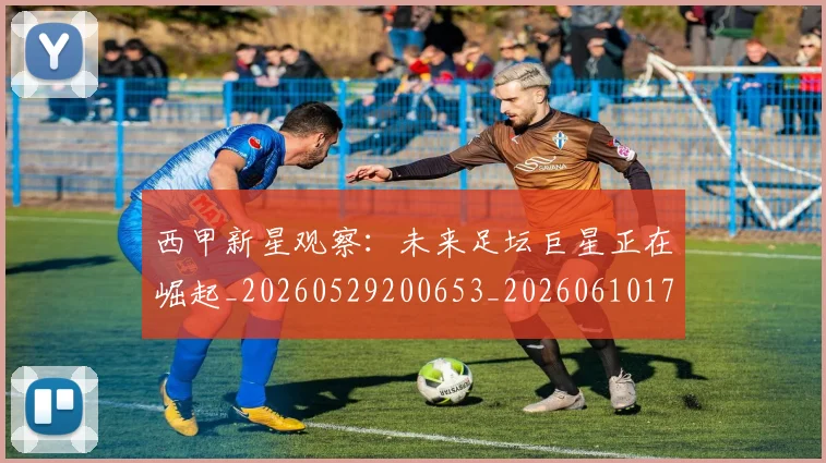 西甲新星观察：未来足坛巨星正在崛起_20260529200653_20260610170211