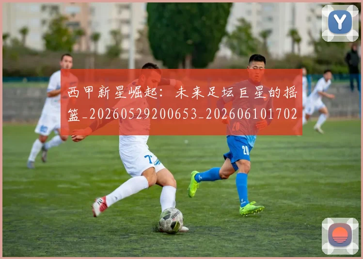西甲新星崛起：未来足坛巨星的摇篮_20260529200653_20260610170210
