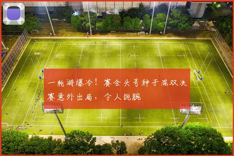 一轮游爆冷！赛会头号种子混双决赛意外出局，令人扼腕