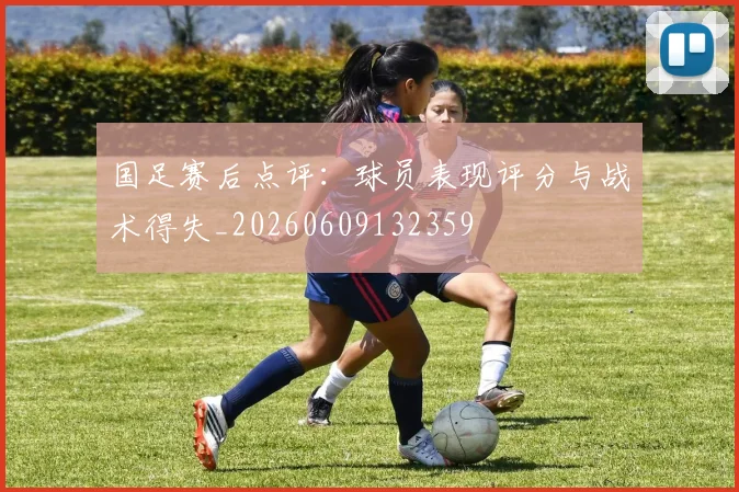 国足赛后点评：球员表现评分与战术得失_20260609132359